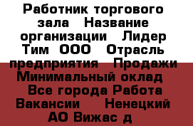 Работник торгового зала › Название организации ­ Лидер Тим, ООО › Отрасль предприятия ­ Продажи › Минимальный оклад ­ 1 - Все города Работа » Вакансии   . Ненецкий АО,Вижас д.